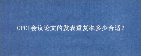 CPCI会议论文的发表重复率多少合适？