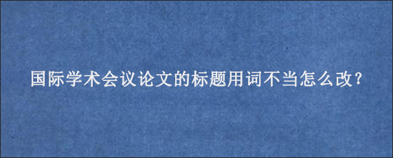 国际学术会议论文的标题用词不当怎么改？