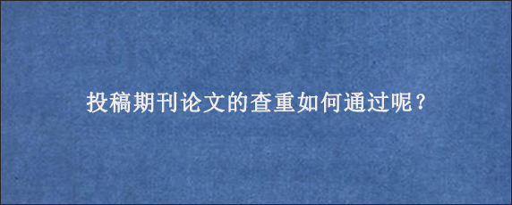 投稿期刊论文的查重如何通过呢？