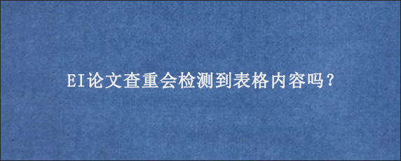 EI论文查重会检测到表格内容吗？