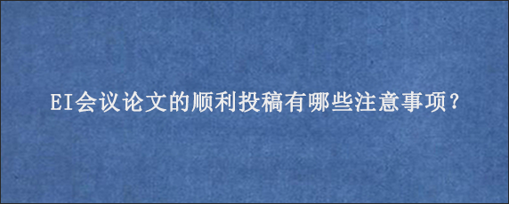 EI会议论文的顺利投稿有哪些注意事项？