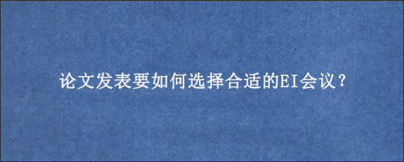 论文发表要如何选择合适的EI会议？