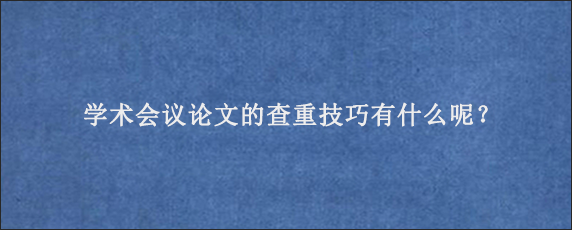 学术会议论文的查重技巧有什么呢？