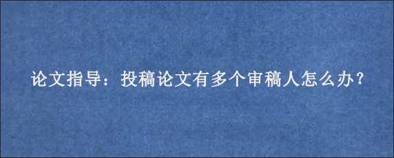 论文指导：投稿论文有多个审稿人怎么办？