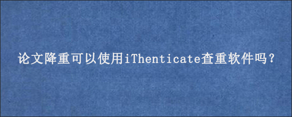 论文降重可以使用iThenticate查重软件吗？