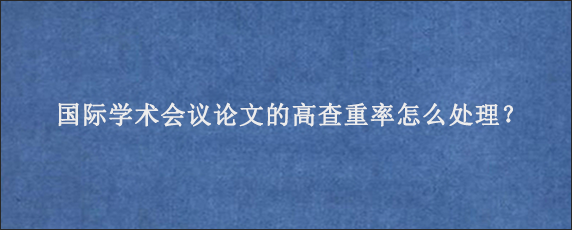 国际学术会议论文的高查重率怎么处理？