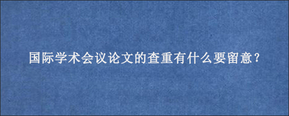 国际学术会议论文的查重有什么要留意？