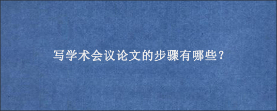 写学术会议论文的步骤有哪些？