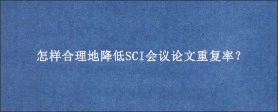 怎样合理地降低SCI会议论文重复率？