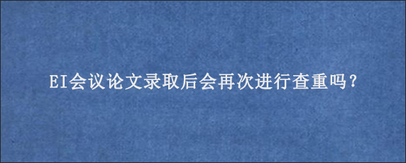 EI会议论文录取后会再次进行查重吗？