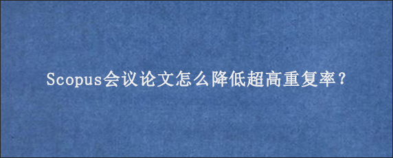 Scopus会议论文怎么降低超高重复率？