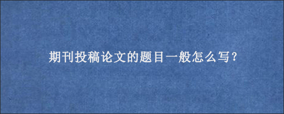 期刊投稿论文的题目一般怎么写？