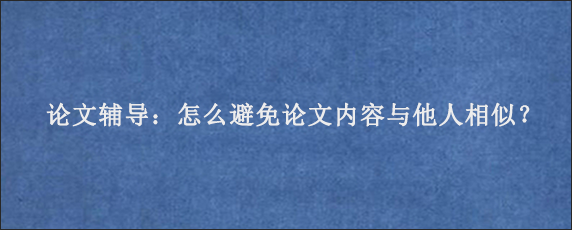 论文辅导：怎么避免论文内容与他人相似？