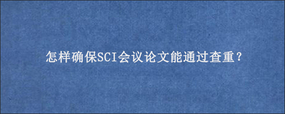 怎样确保SCI会议论文能通过查重？