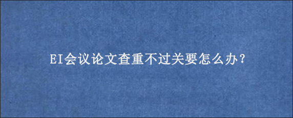 EI会议论文查重不过关要怎么办？