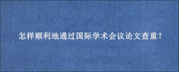 怎样顺利地通过国际学术会议论文查重？