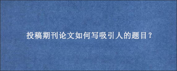 投稿期刊论文如何写吸引人的题目？