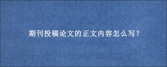 期刊投稿论文的正文内容怎么写？