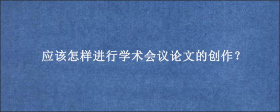 应该怎样进行学术会议论文的创作？