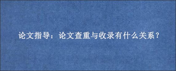 论文指导：论文查重与收录有什么关系？