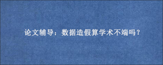 论文辅导：数据造假算学术不端吗？