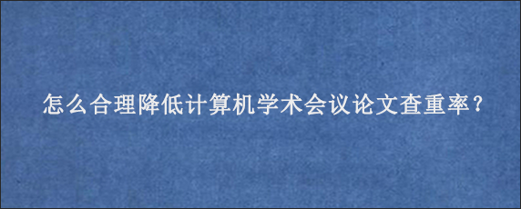 怎么合理降低计算机学术会议论文查重率？