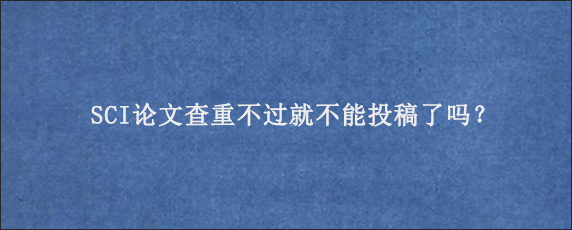 SCI论文查重不过就不能投稿了吗？