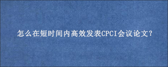 怎么在短时间内高效发表CPCI会议论文？