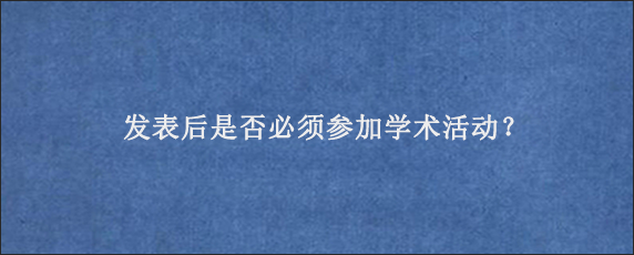 发表后是否必须参加学术活动？