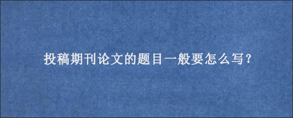 投稿期刊论文的题目一般要怎么写？