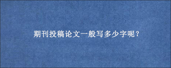 期刊投稿论文一般写多少字呢？