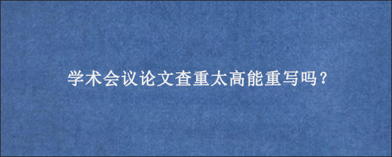 学术会议论文查重太高能重写吗？