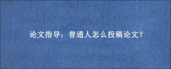 论文指导：普通人怎么投稿论文？