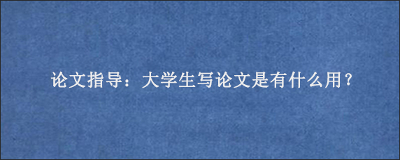 论文指导：大学生写论文是有什么用？