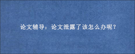 论文辅导：论文泄露了该怎么办呢？