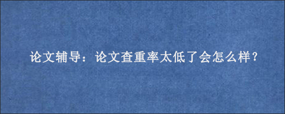 论文辅导：论文查重率太低了会怎么样？