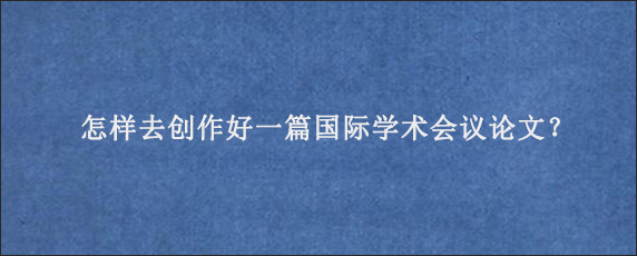 怎样去创作好一篇国际学术会议论文？