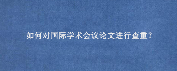 如何对国际学术会议论文进行查重？