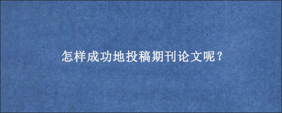 怎样成功地投稿期刊论文呢？