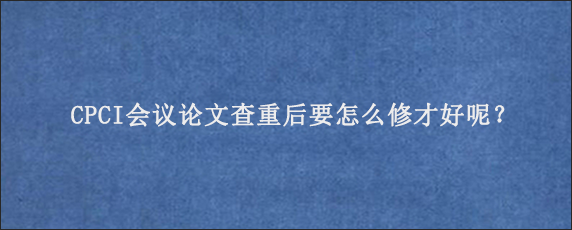 CPCI会议论文查重后要怎么修才好呢？