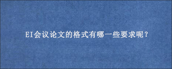 EI会议论文的格式有哪一些要求呢？