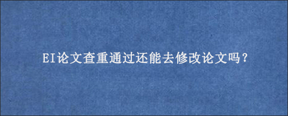 EI论文查重通过还能去修改论文吗？