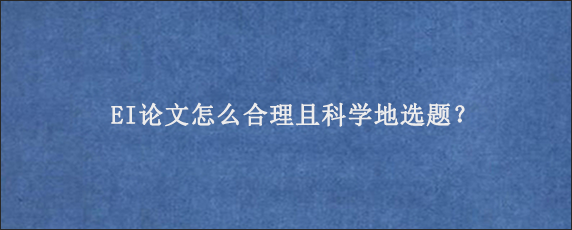 EI论文怎么合理且科学地选题？