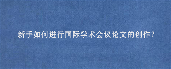 新手如何进行国际学术会议论文的创作？