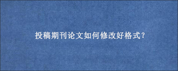 投稿期刊论文如何修改好格式？