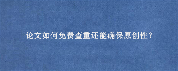 论文如何免费查重还能确保原创性？