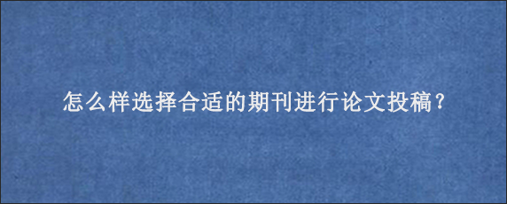 怎么样选择合适的期刊进行论文投稿？