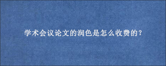 学术会议论文的润色是怎么收费的？