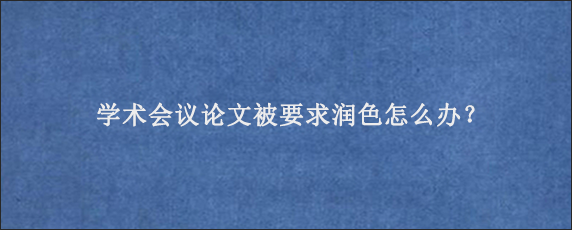 学术会议论文被要求润色怎么办？