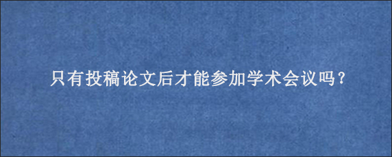 只有投稿论文后才能参加学术会议吗？